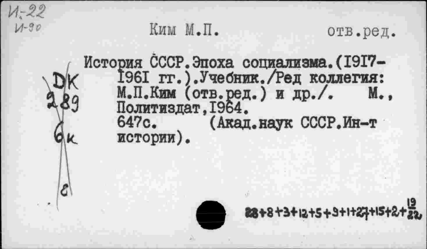 ﻿И:22
Ким М.П.
отв.ред.
йк
История СССР.Эпоха социализма.(1917-
1961 гг.).Учебник./Ред коллегия: М.П.Ким (отв.ред.) и др./. М., Политиздат,1964.
647с. (Акад.наук СССР.Ин-т истории).
И*8+Ь+12+5+3+)+2^5+г+^